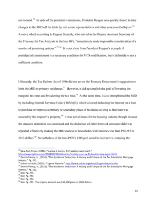 19	
  
envisioned. 73
In spite of the president’s intentions, President Reagan was quickly forced to take
changes to the MID off the table by real estate representatives and other concerned lobbyists.74
A move which according to Eugene Steuerle, who served as the Deputy Assistant Secretary of
the Treasury for Tax Analysis in the late 80’s, “immediately made impossible consideration of a
number of promising options.” 75 76
It is not clear from President Reagan’s example if
presidential commitment is a necessary condition for MID modification, but it definitely is not a
sufficient condition.
Ultimately, the Tax Reform Act of 1986 did not act on the Treasury Department’s suggestion to
limit the MID to primary residences.77
However, it did accomplish the goal of lowering the
marginal tax rates and broadening the tax base.78
At the same time, it also strengthened the MID
by including Internal Revenue Code § 163(h)(3), which allowed deducting the interest on a loan
to purchase or improve a primary or secondary place of residence as long as that loan was
secured by the respective property.79
It was not all roses for the housing industry though because
the standard deduction was increased and the deduction of other forms of consumer debt was
repealed, effectively making the MID useless to households with incomes less than $90,263 in
2013 dollars.80
Nevertheless, if the late-1970’s CBS poll could be instructive, reducing the
	
  	
  	
  	
  	
  	
  	
  	
  	
  	
  	
  	
  	
  	
  	
  	
  	
  	
  	
  	
  	
  	
  	
  	
  	
  	
  	
  	
  	
  	
  	
  	
  	
  	
  	
  	
  	
  	
  	
  	
  	
  	
  	
  	
  	
  	
  	
  	
  	
  	
  	
  	
  	
  	
  	
  	
  	
  	
  	
  	
  	
  
73
	
  New	
  York	
  Times,	
  (1984),	
  “Stanley	
  S.	
  Surrey,	
  74;Taxation	
  Law	
  Expert.”	
  
http://www.nytimes.com/1984/08/28/obituaries/stanley-­‐s-­‐surrey-­‐74-­‐taxation-­‐law-­‐expert.html	
  
74
	
  Dennis	
  Ventry,	
  Jr.,	
  (2010),	
  “The	
  Accidental	
  Deduction:	
  A	
  History	
  and	
  Critique	
  of	
  the	
  Tax	
  Subsidy	
  for	
  Mortgage	
  
Interest.”	
  Pg.	
  271.	
  
75
	
  Urban	
  Institute,	
  (2013),	
  “Eugene	
  Steuerle.”	
  http://www.urban.org/about/EugeneSteuerle.cfm	
  	
  
76
	
  Dennis	
  Ventry,	
  Jr.,	
  (2010),	
  “The	
  Accidental	
  Deduction:	
  A	
  History	
  and	
  Critique	
  of	
  the	
  Tax	
  Subsidy	
  for	
  Mortgage	
  
Interest.”	
  Pg.	
  272.	
  
77
	
  Ibid.	
  Pg.	
  274.	
  
78
	
  Ibid.	
  Pg.	
  274.	
  
79
	
  Ibid.	
  Pg.	
  274.	
  
80
	
  Ibid.	
  Pg.	
  275.	
  	
  The	
  original	
  amount	
  was	
  $42,500	
  given	
  in	
  1986	
  dollars.	
  	
  
 