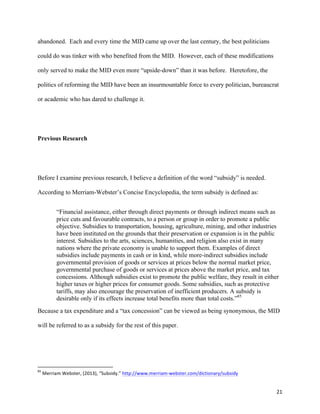 21	
  
abandoned. Each and every time the MID came up over the last century, the best politicians
could do was tinker with who benefited from the MID. However, each of these modifications
only served to make the MID even more “upside-down” than it was before. Heretofore, the
politics of reforming the MID have been an insurmountable force to every politician, bureaucrat
or academic who has dared to challenge it.
Previous Research
Before I examine previous research, I believe a definition of the word “subsidy” is needed.
According to Merriam-Webster’s Concise Encyclopedia, the term subsidy is defined as:
“Financial assistance, either through direct payments or through indirect means such as
price cuts and favourable contracts, to a person or group in order to promote a public
objective. Subsidies to transportation, housing, agriculture, mining, and other industries
have been instituted on the grounds that their preservation or expansion is in the public
interest. Subsidies to the arts, sciences, humanities, and religion also exist in many
nations where the private economy is unable to support them. Examples of direct
subsidies include payments in cash or in kind, while more-indirect subsidies include
governmental provision of goods or services at prices below the normal market price,
governmental purchase of goods or services at prices above the market price, and tax
concessions. Although subsidies exist to promote the public welfare, they result in either
higher taxes or higher prices for consumer goods. Some subsidies, such as protective
tariffs, may also encourage the preservation of inefficient producers. A subsidy is
desirable only if its effects increase total benefits more than total costs.”85
Because a tax expenditure and a “tax concession” can be viewed as being synonymous, the MID
will be referred to as a subsidy for the rest of this paper.
	
  	
  	
  	
  	
  	
  	
  	
  	
  	
  	
  	
  	
  	
  	
  	
  	
  	
  	
  	
  	
  	
  	
  	
  	
  	
  	
  	
  	
  	
  	
  	
  	
  	
  	
  	
  	
  	
  	
  	
  	
  	
  	
  	
  	
  	
  	
  	
  	
  	
  	
  	
  	
  	
  	
  	
  	
  	
  	
  	
  	
  
85
	
  Merriam	
  Webster,	
  (2013),	
  “Subsidy.”	
  http://www.merriam-­‐webster.com/dictionary/subsidy	
  
 