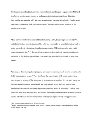 22	
  
The literature considered in this review examined positive and negative aspects of the MID and
its effect on housing tenure choices as well as considering alternative policies. Literature
favoring alternatives to the MID was more abundant than literature defending it. This literature
review also explores the basic question of whether the government should intervene in the
housing market at all.
About halfway into the presidency of President Jimmy Carter, Litzenberger and Sosin (1978)
looked into the then-current structure of the MID and compared it to several alternatives such as
taxing imputed rent, eliminating the deduction, capping the MID, and providing a tax credit
rather than a deduction. 86 87
Their article was one of the first academic investigations into the
usefulness of the MID and probably the closest to being neutral to that question of what to do
about it.
According to their findings, taxing imputed rent would cause more middle-income households to
find it “advantageous to rent.” They also found that removing the MID would make renting
more expensive in terms of the proportion of income spent on housing. If a cap were placed on
the interest of all consumer loans (which was only relevant before TRA86), high-income
households would shift to self-financing and everyone else would be unaffected. Finally, they
found that if the MID was converted into a credit it would become more of an incentive for lower
income individuals to become homeowners while decreasing the subsidy for upper income
	
  	
  	
  	
  	
  	
  	
  	
  	
  	
  	
  	
  	
  	
  	
  	
  	
  	
  	
  	
  	
  	
  	
  	
  	
  	
  	
  	
  	
  	
  	
  	
  	
  	
  	
  	
  	
  	
  	
  	
  	
  	
  	
  	
  	
  	
  	
  	
  	
  	
  	
  	
  	
  	
  	
  	
  	
  	
  	
  	
  	
  
86
	
  See	
  footnote	
  50	
  for	
  an	
  explanation	
  of	
  “imputed	
  rent.”	
  
87
	
  Robert	
  H.	
  Litzenberger	
  and	
  Howard	
  B.	
  Sosin,	
  (1978),	
  “Taxation	
  and	
  the	
  Incidence	
  of	
  Homeownership	
  Across	
  
Income	
  Groups.”	
  Pg.	
  948.	
  
 