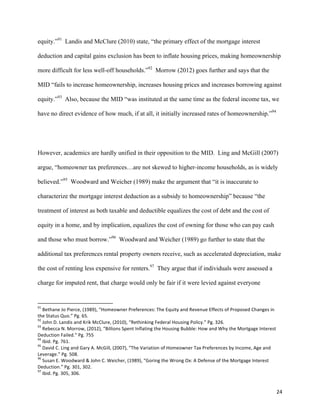 24	
  
equity.”91
Landis and McClure (2010) state, “the primary effect of the mortgage interest
deduction and capital gains exclusion has been to inflate housing prices, making homeownership
more difficult for less well-off households.”92
Morrow (2012) goes further and says that the
MID “fails to increase homeownership, increases housing prices and increases borrowing against
equity.”93
Also, because the MID “was instituted at the same time as the federal income tax, we
have no direct evidence of how much, if at all, it initially increased rates of homeownership.”94
However, academics are hardly unified in their opposition to the MID. Ling and McGill (2007)
argue, “homeowner tax preferences…are not skewed to higher-income households, as is widely
believed.”95
Woodward and Weicher (1989) make the argument that “it is inaccurate to
characterize the mortgage interest deduction as a subsidy to homeownership” because “the
treatment of interest as both taxable and deductible equalizes the cost of debt and the cost of
equity in a home, and by implication, equalizes the cost of owning for those who can pay cash
and those who must borrow.”96
Woodward and Weicher (1989) go further to state that the
additional tax preferences rental property owners receive, such as accelerated depreciation, make
the cost of renting less expensive for renters.97
They argue that if individuals were assessed a
charge for imputed rent, that charge would only be fair if it were levied against everyone
	
  	
  	
  	
  	
  	
  	
  	
  	
  	
  	
  	
  	
  	
  	
  	
  	
  	
  	
  	
  	
  	
  	
  	
  	
  	
  	
  	
  	
  	
  	
  	
  	
  	
  	
  	
  	
  	
  	
  	
  	
  	
  	
  	
  	
  	
  	
  	
  	
  	
  	
  	
  	
  	
  	
  	
  	
  	
  	
  	
  	
  
91
	
  Bethane	
  Jo	
  Pierce,	
  (1989),	
  “Homeowner	
  Preferences:	
  The	
  Equity	
  and	
  Revenue	
  Effects	
  of	
  Proposed	
  Changes	
  in	
  
the	
  Status	
  Quo.”	
  Pg.	
  65.	
  
92
	
  John	
  D.	
  Landis	
  and	
  Krik	
  McClure,	
  (2010),	
  “Rethinking	
  Federal	
  Housing	
  Policy.”	
  Pg.	
  326.	
  
93
	
  Rebecca	
  N.	
  Morrow,	
  (2012),	
  “Billions	
  Spent	
  Inflating	
  the	
  Housing	
  Bubble:	
  How	
  and	
  Why	
  the	
  Mortgage	
  Interest	
  
Deduction	
  Failed.”	
  Pg.	
  755	
  
94
	
  Ibid.	
  Pg.	
  761.	
  
95
	
  David	
  C.	
  Ling	
  and	
  Gary	
  A.	
  McGill,	
  (2007),	
  “The	
  Variation	
  of	
  Homeowner	
  Tax	
  Preferences	
  by	
  Income,	
  Age	
  and	
  
Leverage.”	
  Pg.	
  508.	
  
96
	
  Susan	
  E.	
  Woodward	
  &	
  John	
  C.	
  Weicher,	
  (1989),	
  “Goring	
  the	
  Wrong	
  Ox:	
  A	
  Defense	
  of	
  the	
  Mortgage	
  Interest	
  
Deduction.”	
  Pg.	
  301,	
  302.	
  
97
	
  Ibid.	
  Pg.	
  305,	
  306.	
  
 