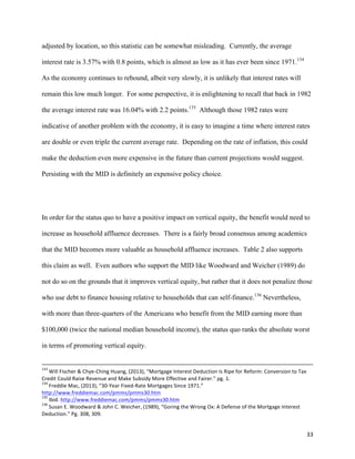 33	
  
adjusted by location, so this statistic can be somewhat misleading. Currently, the average
interest rate is 3.57% with 0.8 points, which is almost as low as it has ever been since 1971.134
As the economy continues to rebound, albeit very slowly, it is unlikely that interest rates will
remain this low much longer. For some perspective, it is enlightening to recall that back in 1982
the average interest rate was 16.04% with 2.2 points.135
Although those 1982 rates were
indicative of another problem with the economy, it is easy to imagine a time where interest rates
are double or even triple the current average rate. Depending on the rate of inflation, this could
make the deduction even more expensive in the future than current projections would suggest.
Persisting with the MID is definitely an expensive policy choice.
In order for the status quo to have a positive impact on vertical equity, the benefit would need to
increase as household affluence decreases. There is a fairly broad consensus among academics
that the MID becomes more valuable as household affluence increases. Table 2 also supports
this claim as well. Even authors who support the MID like Woodward and Weicher (1989) do
not do so on the grounds that it improves vertical equity, but rather that it does not penalize those
who use debt to finance housing relative to households that can self-finance.136
Nevertheless,
with more than three-quarters of the Americans who benefit from the MID earning more than
$100,000 (twice the national median household income), the status quo ranks the absolute worst
in terms of promoting vertical equity.
	
  	
  	
  	
  	
  	
  	
  	
  	
  	
  	
  	
  	
  	
  	
  	
  	
  	
  	
  	
  	
  	
  	
  	
  	
  	
  	
  	
  	
  	
  	
  	
  	
  	
  	
  	
  	
  	
  	
  	
  	
  	
  	
  	
  	
  	
  	
  	
  	
  	
  	
  	
  	
  	
  	
  	
  	
  	
  	
  	
  	
  	
  	
  	
  	
  	
  	
  	
  	
  	
  	
  	
  	
  	
  	
  	
  	
  	
  	
  	
  	
  	
  	
  	
  	
  	
  	
  	
  	
  	
  	
  	
  	
  	
  	
  	
  	
  	
  	
  	
  	
  	
  	
  	
  	
  	
  	
  	
  	
  	
  	
  	
  	
  	
  	
  	
  	
  	
  	
  	
  	
  	
  	
  	
  	
  	
  	
  	
  	
  	
  	
  	
  	
  	
  	
  	
  	
  	
  	
  	
  	
  	
  	
  	
  	
  	
  	
  	
  	
  	
  	
  	
  	
  	
  	
  	
  	
  	
  	
  	
  	
  	
  	
  	
  	
  	
  	
  	
  	
  	
  	
  	
  	
  	
  	
  	
  	
  	
  	
  	
  	
  	
  	
  	
  	
  	
  	
  	
  	
  	
  	
  	
  	
  	
  	
  	
  
133
	
  Will	
  Fischer	
  &	
  Chye-­‐Ching	
  Huang,	
  (2013),	
  “Mortgage	
  Interest	
  Deduction	
  Is	
  Ripe	
  for	
  Reform:	
  Conversion	
  to	
  Tax	
  
Credit	
  Could	
  Raise	
  Revenue	
  and	
  Make	
  Subsidy	
  More	
  Effective	
  and	
  Fairer.”	
  pg.	
  1.	
  
134
	
  Freddie	
  Mac,	
  (2013),	
  “30-­‐Year	
  Fixed-­‐Rate	
  Mortgages	
  Since	
  1971.”	
  
http://www.freddiemac.com/pmms/pmms30.htm	
  
135
	
  Ibid.	
  http://www.freddiemac.com/pmms/pmms30.htm	
  
136
	
  Susan	
  E.	
  Woodward	
  &	
  John	
  C.	
  Weicher,	
  (1989),	
  “Goring	
  the	
  Wrong	
  Ox:	
  A	
  Defense	
  of	
  the	
  Mortgage	
  Interest	
  
Deduction.”	
  Pg.	
  308,	
  309.	
  
 