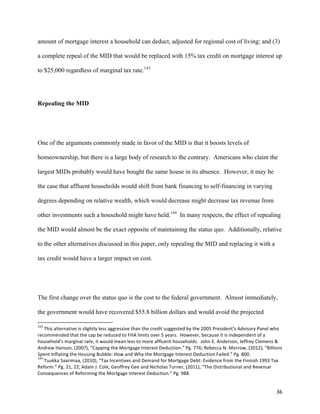 36	
  
amount of mortgage interest a household can deduct, adjusted for regional cost of living; and (3)
a complete repeal of the MID that would be replaced with 15% tax credit on mortgage interest up
to $25,000 regardless of marginal tax rate.143
Repealing the MID
One of the arguments commonly made in favor of the MID is that it boosts levels of
homeownership, but there is a large body of research to the contrary. Americans who claim the
largest MIDs probably would have bought the same house in its absence. However, it may be
the case that affluent households would shift from bank financing to self-financing in varying
degrees depending on relative wealth, which would decrease might decrease tax revenue from
other investments such a household might have held.144
In many respects, the effect of repealing
the MID would almost be the exact opposite of maintaining the status quo. Additionally, relative
to the other alternatives discussed in this paper, only repealing the MID and replacing it with a
tax credit would have a larger impact on cost.
The first change over the status quo is the cost to the federal government. Almost immediately,
the government would have recovered $55.8 billion dollars and would avoid the projected
	
  	
  	
  	
  	
  	
  	
  	
  	
  	
  	
  	
  	
  	
  	
  	
  	
  	
  	
  	
  	
  	
  	
  	
  	
  	
  	
  	
  	
  	
  	
  	
  	
  	
  	
  	
  	
  	
  	
  	
  	
  	
  	
  	
  	
  	
  	
  	
  	
  	
  	
  	
  	
  	
  	
  	
  	
  	
  	
  	
  	
  
143
	
  This	
  alternative	
  is	
  slightly	
  less	
  aggressive	
  than	
  the	
  credit	
  suggested	
  by	
  the	
  2005	
  President’s	
  Advisory	
  Panel	
  who	
  
recommended	
  that	
  the	
  cap	
  be	
  reduced	
  to	
  FHA	
  limits	
  over	
  5	
  years.	
  	
  However,	
  because	
  it	
  is	
  independent	
  of	
  a	
  
household’s	
  marginal	
  rate,	
  it	
  would	
  mean	
  less	
  to	
  more	
  affluent	
  households.	
  	
  John	
  E.	
  Anderson,	
  Jeffrey	
  Clemens	
  &	
  
Andrew	
  Hanson,	
  (2007),	
  “Capping	
  the	
  Mortgage	
  Interest	
  Deduction.”	
  Pg.	
  776;	
  Rebecca	
  N.	
  Morrow,	
  (2012),	
  “Billions	
  
Spent	
  Inflating	
  the	
  Housing	
  Bubble:	
  How	
  and	
  Why	
  the	
  Mortgage	
  Interest	
  Deduction	
  Failed.”	
  Pg.	
  800.	
  
144
	
  Tuukka	
  Saarimaa,	
  (2010),	
  “Tax	
  Incentives	
  and	
  Demand	
  for	
  Mortgage	
  Debt:	
  Evidence	
  from	
  the	
  Finnish	
  1993	
  Tax	
  
Reform.”	
  Pg.	
  21,	
  22;	
  Adam	
  J.	
  Cole,	
  Geoffrey	
  Gee	
  and	
  Nicholas	
  Turner,	
  (2011),	
  “The	
  Distributional	
  and	
  Revenue	
  
Consequences	
  of	
  Reforming	
  the	
  Mortgage	
  Interest	
  Deduction.”	
  Pg.	
  988.	
  
 