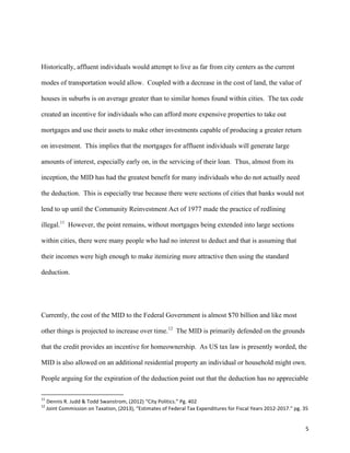 5	
  
Historically, affluent individuals would attempt to live as far from city centers as the current
modes of transportation would allow. Coupled with a decrease in the cost of land, the value of
houses in suburbs is on average greater than to similar homes found within cities. The tax code
created an incentive for individuals who can afford more expensive properties to take out
mortgages and use their assets to make other investments capable of producing a greater return
on investment. This implies that the mortgages for affluent individuals will generate large
amounts of interest, especially early on, in the servicing of their loan. Thus, almost from its
inception, the MID has had the greatest benefit for many individuals who do not actually need
the deduction. This is especially true because there were sections of cities that banks would not
lend to up until the Community Reinvestment Act of 1977 made the practice of redlining
illegal.11
However, the point remains, without mortgages being extended into large sections
within cities, there were many people who had no interest to deduct and that is assuming that
their incomes were high enough to make itemizing more attractive then using the standard
deduction.
Currently, the cost of the MID to the Federal Government is almost $70 billion and like most
other things is projected to increase over time.12
The MID is primarily defended on the grounds
that the credit provides an incentive for homeownership. As US tax law is presently worded, the
MID is also allowed on an additional residential property an individual or household might own.
People arguing for the expiration of the deduction point out that the deduction has no appreciable
	
  	
  	
  	
  	
  	
  	
  	
  	
  	
  	
  	
  	
  	
  	
  	
  	
  	
  	
  	
  	
  	
  	
  	
  	
  	
  	
  	
  	
  	
  	
  	
  	
  	
  	
  	
  	
  	
  	
  	
  	
  	
  	
  	
  	
  	
  	
  	
  	
  	
  	
  	
  	
  	
  	
  	
  	
  	
  	
  	
  	
  
11
	
  Dennis	
  R.	
  Judd	
  &	
  Todd	
  Swanstrom,	
  (2012)	
  “City	
  Politics.”	
  Pg.	
  402	
  
12
	
  Joint	
  Commission	
  on	
  Taxation,	
  (2013),	
  “Estimates	
  of	
  Federal	
  Tax	
  Expenditures	
  for	
  Fiscal	
  Years	
  2012-­‐2017.”	
  pg.	
  35	
  
 
