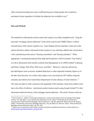6	
  
effect on homeownership rates and is inefficient because it helps people who would have
purchased a home regardless of whether the deduction was available or not.13
Data and Methods
The method for collecting the articles used in this analysis was fairly straightforward. Using the
keywords “mortgage interest deduction” in the article search in the UMBC library’s website
returned many of the articles I opted to use. Upon finding relevant materials, I took note of the
articles that those authors referenced in their analyses to see what they added to the conversation.
I also searched keywords such as “housing externalities” and “housing subsidies.” When
appropriate, I incorporated material from Judd and Swanstrom’s (2012) textbook “City Politics”
as well as information from another textbook from Baumgartner et al. (2009) entitled “Lobbying
and Policy Change: Who Wins, Who Loses, and Why.” Moreover, when the utilized text
provided figures such as income, standard deductions or other important monetary figures as of
the date when the piece was written, those figures were converted into 2013 dollars using the
calculator provided by the United States Department of Labor, Bureau of Labor Statistics. 14
This step was taken in order to preserve the magnitude of the monetary values those authors used
due to the effect of inflation. I performed another internet search using Google Scholar™ to find
information about the history of the mortgage interest deduction. The article I found written by
	
  	
  	
  	
  	
  	
  	
  	
  	
  	
  	
  	
  	
  	
  	
  	
  	
  	
  	
  	
  	
  	
  	
  	
  	
  	
  	
  	
  	
  	
  	
  	
  	
  	
  	
  	
  	
  	
  	
  	
  	
  	
  	
  	
  	
  	
  	
  	
  	
  	
  	
  	
  	
  	
  	
  	
  	
  	
  	
  	
  	
  
13
	
  Dennis	
  Ventry,	
  Jr.,	
  (2010),	
  “The	
  Accidental	
  Deduction:	
  A	
  History	
  and	
  Critique	
  of	
  the	
  Tax	
  Subsidy	
  for	
  Mortgage	
  
Interest.”	
  Pg.	
  243;	
  Adam	
  J.	
  Cole,	
  Geoffrey	
  Gee	
  &	
  Nicholas	
  Turner,	
  (2011)	
  “The	
  Distributional	
  and	
  Revenue	
  
Consequences	
  of	
  Reforming	
  the	
  Mortgage	
  Interest	
  Deduction.”	
  	
  Pg.	
  982;	
  Edward	
  M.	
  Glaeser	
  &	
  Jesse	
  M.	
  Shapiro,	
  
(2002),	
  “The	
  Benefits	
  of	
  the	
  Home	
  Mortgage	
  Deduction.”	
  Pg.	
  38;	
  Rebecca	
  N.	
  Morrow.	
  (2012),	
  “How	
  and	
  Why	
  the	
  
Mortgage	
  Interest	
  Deduction	
  Failed.”	
  Pg.	
  765,	
  769.	
  
14
	
  Figures	
  were	
  converted	
  into	
  2013	
  dollars	
  using	
  the	
  calculator	
  provided	
  by	
  the	
  Bureau	
  of	
  Labor	
  Statistics	
  at	
  
http://www.bls.gov/data/inflation_calculator.htm	
  
 