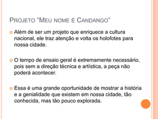 PROJETO “MEU NOME É CANDANGO”
   Além de ser um projeto que enriquece a cultura
    nacional, ele traz atenção e volta os holofotes para
    nossa cidade.

   O tempo de ensaio geral é extremamente necessário,
    pois sem a direção técnica e artística, a peça não
    poderá acontecer.

   Essa é uma grande oportunidade de mostrar a história
    e a genialidade que existem em nossa cidade, tão
    conhecida, mas tão pouco explorada.
 