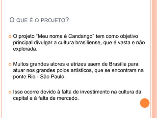 O QUE É O PROJETO?

   O projeto “Meu nome é Candango” tem como objetivo
    principal divulgar a cultura brasiliense, que é vasta e não
    explorada.

   Muitos grandes atores e atrizes saem de Brasília para
    atuar nos grandes polos artísticos, que se encontram na
    ponte Rio - São Paulo.

   Isso ocorre devido à falta de investimento na cultura da
    capital e à falta de mercado.
 