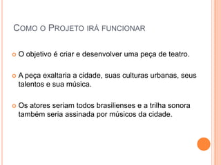 COMO O PROJETO IRÁ FUNCIONAR

   O objetivo é criar e desenvolver uma peça de teatro.

   A peça exaltaria a cidade, suas culturas urbanas, seus
    talentos e sua música.

   Os atores seriam todos brasilienses e a trilha sonora
    também seria assinada por músicos da cidade.
 