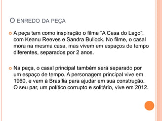 O ENREDO DA PEÇA
   A peça tem como inspiração o filme “A Casa do Lago”,
    com Keanu Reeves e Sandra Bullock. No filme, o casal
    mora na mesma casa, mas vivem em espaços de tempo
    diferentes, separados por 2 anos.

   Na peça, o casal principal também será separado por
    um espaço de tempo. A personagem principal vive em
    1960, e vem à Brasília para ajudar em sua construção.
    O seu par, um político corrupto e solitário, vive em 2012.
 