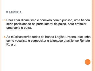 A MÚSICA
   Para criar dinamismo e conexão com o público, uma banda
    seria posicionada na parte lateral do palco, para embalar
    uma cena e outra.

   As músicas serão todas da banda Legião Urbana, que tinha
    como vocalista e compositor o talentoso brasiliense Renato
    Russo.
 