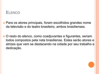 ELENCO

   Para os atores principais, foram escolhidos grandes nome
    da televisão e do teatro brasileiro, ambos brasilienses.

   O resto do elenco, como coadjuvantes e figurantes, seriam
    todos compostos pela nata brasiliense. Estes serão atores e
    atrizes que vem se destacando na cidade por seu trabalho e
    dedicação.
 