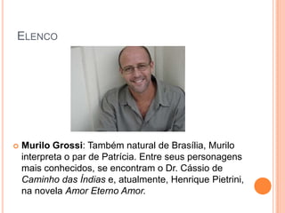 ELENCO




   Murilo Grossi: Também natural de Brasília, Murilo
    interpreta o par de Patrícia. Entre seus personagens
    mais conhecidos, se encontram o Dr. Cássio de
    Caminho das Índias e, atualmente, Henrique Pietrini,
    na novela Amor Eterno Amor.
 