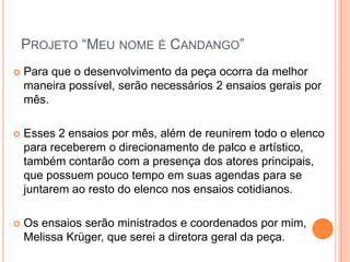 PROJETO “MEU NOME É CANDANGO”
   Para que o desenvolvimento da peça ocorra da melhor
    maneira possível, serão necessários 2 ensaios gerais por
    mês.

   Esses 2 ensaios por mês, além de reunirem todo o elenco
    para receberem o direcionamento de palco e artístico,
    também contarão com a presença dos atores principais,
    que possuem pouco tempo em suas agendas para se
    juntarem ao resto do elenco nos ensaios cotidianos.

   Os ensaios serão ministrados e coordenados por mim,
    Melissa Krüger, que serei a diretora geral da peça.
 