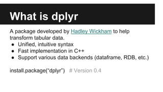 What is dplyr
A package developed by Hadley Wickham to help
transform tabular data.
● Unified, intuitive syntax
● Fast implementation in C++
● Support various data backends (dataframe, RDB, etc.)
install.package(“dplyr”) # Version 0.4
 