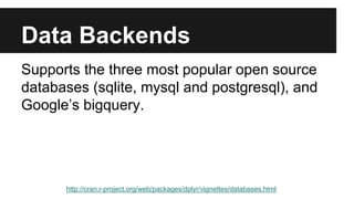 Data Backends
Supports the three most popular open source
databases (sqlite, mysql and postgresql), and
Google’s bigquery.
http://cran.r-project.org/web/packages/dplyr/vignettes/databases.html
 