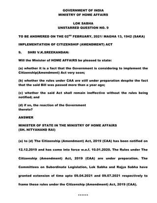GOVERNMENT OF INDIA
MINISTRY OF HOME AFFAIRS
LOK SABHA
UNSTARRED QUESTION NO. 9
TO BE ANSWERED ON THE 02ND
FEBRUARY, 2021/ MAGHA 13, 1942 (SAKA)
IMPLEMENTATION OF CITIZENSHIP (AMENDMENT) ACT
9. SHRI V.K.SREEKANDAN:
Will the Minister of HOME AFFAIRS be pleased to state:
(a) whether it is a fact that the Government is considering to implement the
Citizenship(Amendment) Act very soon;
(b) whether the rules under CAA are still under preparation despite the fact
that the said Bill was passed more than a year ago;
(c) whether the said Act shall remain ineffective without the rules being
notified; and
(d) if so, the reaction of the Government
thereto?
ANSWER
MINISTER OF STATE IN THE MINISTRY OF HOME AFFAIRS
(SH. NITYANAND RAI)
(a) to (d) The Citizenship (Amendment) Act, 2019 (CAA) has been notified on
12.12.2019 and has come into force w.e.f. 10.01.2020. The Rules under The
Citizenship (Amendment) Act, 2019 (CAA) are under preparation. The
Committees on Subordinate Legislation, Lok Sabha and Rajya Sabha have
granted extension of time upto 09.04.2021 and 09.07.2021 respectively to
frame these rules under the Citizenship (Amendment) Act, 2019 (CAA).
******
 