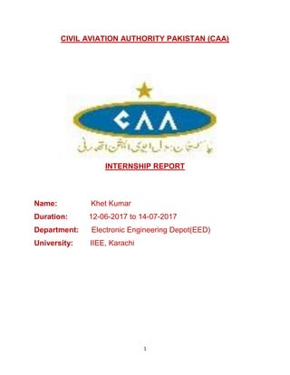 1
CIVIL AVIATION AUTHORITY PAKISTAN (CAA)
INTERNSHIP REPORT
Name: Khet Kumar
Duration: 12-06-2017 to 14-07-2017
Department: Electronic Engineering Depot(EED)
University: IIEE, Karachi
 
