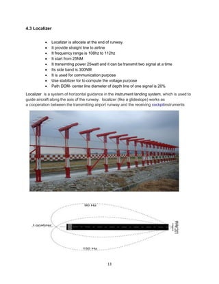 13
4.3 Localizer
• Localizer is allocate at the end of runway
• It provide straight line to airline
• It frequency range is 108hz to 112hz
• It start from 25NM
• It transimting power 25watt and it can be transmit two signal at a time
• Its side band is 300NM
• It is used for communication purpose
• Use stabilizer for to compute the voltage purpose
• Path DDM- center line diameter of depth line of one signal is 20%
Localizer is a system of horizontal guidance in the instrument landing system, which is used to
guide aircraft along the axis of the runway. localizer (like a glideslope) works as
a cooperation between the transmitting airport runway and the receiving cockpitinstruments
 