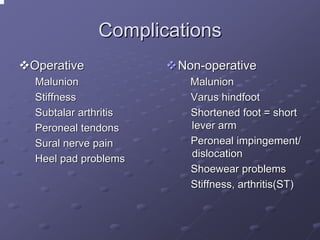 Complications
Operative
Malunion
Stiffness
Subtalar arthritis
Peroneal tendons
Sural nerve pain
Heel pad problems

Non-operative
Malunion
Varus hindfoot
Shortened foot = short
lever arm
Peroneal impingement/
dislocation
Shoewear problems
Stiffness, arthritis(ST)

 
