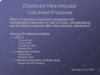 Displaced Intra-Articular
Calcaneal Fractures
Effect of operative treatment compared with
nonoperative treatment on rate of union, complications,
and functional outcome after intra-articular calcaneal #
Among 20 relevant articles:
4 RCTs:
O'Farrell 1993
Parmar 1993
Thordarson 1996
Buckley 2002

2 systematic reviews
Randle 2000
Bridgman 2000

1 abstract of economic analysis study
Brauer 2004 OTA Meeting
Bajammal et al, JOT 2005

 