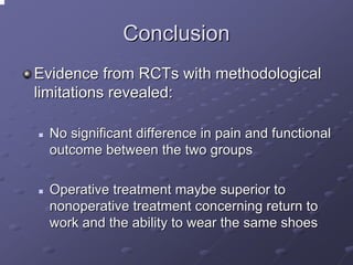 Conclusion
Evidence from RCTs with methodological
limitations revealed:
No significant difference in pain and functional
outcome between the two groups
Operative treatment maybe superior to
nonoperative treatment concerning return to
work and the ability to wear the same shoes

 