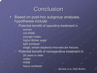 Conclusion
Based on post-hoc subgroup analyses,
hypotheses include:
a. Potential benefit of operative treatment in
women
not WSIB,
younger males
higher Böhler angle
light workload
single, simple displaced intra-articular fracture.

b. Potential benefit of nonoperative treatment in:
50 years or older
males
WSIB
heavy workload
(Buckley et al, 2002 JBJSA),

 