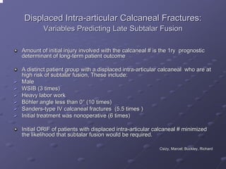 Displaced Intra-articular Calcaneal Fractures:
Variables Predicting Late Subtalar Fusion
Amount of initial injury involved with the calcaneal # is the 1ry prognostic
determinant of long-term patient outcome
A distinct patient group with a displaced intra-articular calcaneal who are at
high risk of subtalar fusion, These include:
Male
WSIB (3 times)
Heavy labor work
Böhler angle less than 0° (10 times)
Sanders-type IV calcaneal fractures (5.5 times )
Initial treatment was nonoperative (6 times)
Initial ORIF of patients with displaced intra-articular calcaneal # minimized
the likelihood that subtalar fusion would be required.
Csizy, Marcel; Buckley, Richard
Csizy,

 