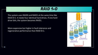 RAID 1+0
The system uses RAID0 and RAID1 at the same time like
RAID 0+1. It needs four identical hard drives. If one hard
drive fails, the system becomes RAID1.
More expensive but higher in fault tolerance and
regenerative performance than RAID 0+1.
 