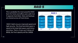RAID 5
This is probably the most powerful RAID
form for home and office users with 3 or
5 separate hard disks. Data and backups
are shared across all hard drives.
RAID 5 both ensures improved speed and
high security. The final hard disk space is
equal to the total disk space used minus
one drive. That is, if you use 3 drives of
80GB, the final capacity will be 160GB.
 