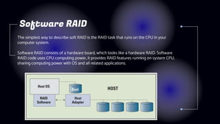 The simplest way to describe soft RAID is the RAID task that runs on the CPU in your
computer system.
Software RAID consists of a hardware board, which looks like a hardware RAID. Software
RAID code uses CPU computing power, it provides RAID features running on system CPU,
sharing computing power with OS and all related applications.
Software RAID
 