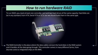 To run RAID, you need at least one controller card and two hard drives of the same capacity. Hard disk can
be in any standard, from ATA, Serial ATA or SCSI, but we should build them in the same type.
How to run hardware RAID
The RAID Controller is the place where the data cables connect the hard disks in the RAID system
and it handles all the data going through. This controller comes in many different forms, from
discrete cards to integrated chips on the BMC.
 