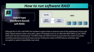 Hybrid type
(hardware-based)
soft RAID:
Although this is still a soft RAID, the hardware support helps to improve some of the weaknesses of pure soft
RAID. Hybrid solutions often come with a piece of hardware (such as an HBA with BIOS RAID, or just a BIOS
RAID built into the motherboard). This BIOS helps the RAID function to work when the system has power,
providing redundancy during the boot process, limiting the impact of RAID failures; otherwise, data
corruption or system inoperability may result.
How to run software RAID
 
