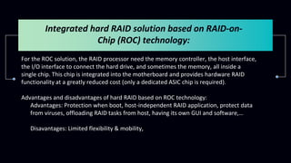 Integrated hard RAID solution based on RAID-on-
Chip (ROC) technology:
For the ROC solution, the RAID processor need the memory controller, the host interface,
the I/O interface to connect the hard drive, and sometimes the memory, all inside a
single chip. This chip is integrated into the motherboard and provides hardware RAID
functionality at a greatly reduced cost (only a dedicated ASIC chip is required).
Advantages and disadvantages of hard RAID based on ROC technology:
- Advantages: Protection when boot, host-independent RAID application, protect data
from viruses, offloading RAID tasks from host, having its own GUI and software,…
- Disavantages: Limited flexibility & mobility,
 