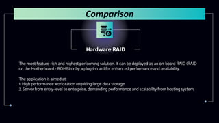 Hardware RAID
The most feature-rich and highest performing solution. It can be deployed as an on-board RAID (RAID
on the Motherboard - ROMB) or by a plug-in card for enhanced performance and availability.
The application is aimed at:
1. High performance workstation requiring large data storage.
2. Server from entry-level to enterprise, demanding performance and scalability from hosting system.
Comparison
 