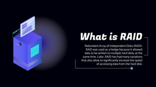 Redundant Array of Independent Disks (RAID).
RAID was used as a hedge because it allowed
data to be written to multiple hard disks at the
same time. Later, RAID has had many variations
that also allow to significantly increase the speed
of accessing data from the hard disk.
What is RAID
 