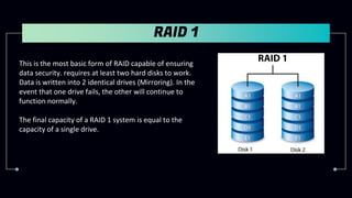 RAID 1
This is the most basic form of RAID capable of ensuring
data security. requires at least two hard disks to work.
Data is written into 2 identical drives (Mirroring). In the
event that one drive fails, the other will continue to
function normally.
The final capacity of a RAID 1 system is equal to the
capacity of a single drive.
 