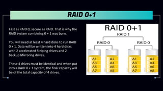 RAID 0+1
Fast as RAID 0, secure as RAID. That is why the
RAID system combining 0 + 1 was born.
You will need at least 4 hard disks to run RAID
0 + 1. Data will be written into 4 hard disks
with 2 accelerated Striping drives and 2
backup Mirroring drives.
These 4 drives must be identical and when put
into a RAID 0 + 1 system, the final capacity will
be of the total capacity of 4 drives.
 