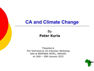 CA and Climate Change
By
Peter Kuria
Presented at
The Technoserve CA Induction Workshop
held at BONTANA HOTEL, NAKURU
on 26th – 28th January 2015
 