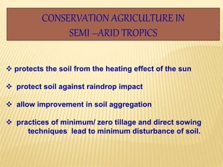 CONSERVATION AGRICULTURE IN
SEMI –ARID TROPICS
 protects the soil from the heating effect of the sun
 protect soil against raindrop impact
 allow improvement in soil aggregation
 practices of minimum/ zero tillage and direct sowing
techniques lead to minimum disturbance of soil.
 