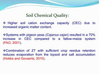 Soil Chemical Quality:
 Higher soil cation exchange capacity (CEC) due to
increased organic matter content.
Systems with pigeon peas (Cajanus cajan) resulted in a 70%
increase in CEC compared to a fallow-maize system
(FAO, 2001).
Combination of ZT with sufficient crop residue retention
reduces evaporation from the topsoil and salt accumulation
(Hobbs and Govaerts, 2010).
 
