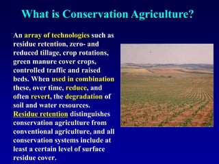 What is Conservation Agriculture?
An array of technologies such as
residue retention, zero- and
reduced tillage, crop rotations,
green manure cover crops,
controlled traffic and raised
beds. When used in combination
these, over time, reduce, and
often revert, the degradation of
soil and water resources.
Residue retention distinguishes
conservation agriculture from
conventional agriculture, and all
conservation systems include at
least a certain level of surface
residue cover.
 