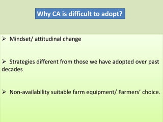 Why CA is difficult to adopt?
 Mindset/ attitudinal change
 Strategies different from those we have adopted over past
decades
 Non-availability suitable farm equipment/ Farmers’ choice.
 