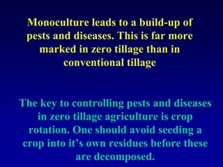 Monoculture leads to a build-up of
pests and diseases. This is far more
marked in zero tillage than in
conventional tillage
The key to controlling pests and diseases
in zero tillage agriculture is crop
rotation. One should avoid seeding a
crop into it’s own residues before these
are decomposed.
 