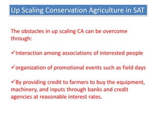 Up Scaling Conservation Agriculture in SAT
The obstacles in up scaling CA can be overcome
through:
Interaction among associations of interested people
organization of promotional events such as field days
By providing credit to farmers to buy the equipment,
machinery, and inputs through banks and credit
agencies at reasonable interest rates.
 