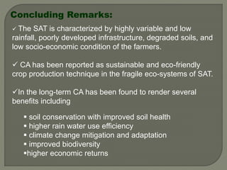 Concluding Remarks:
 The SAT is characterized by highly variable and low
rainfall, poorly developed infrastructure, degraded soils, and
low socio-economic condition of the farmers.
 CA has been reported as sustainable and eco-friendly
crop production technique in the fragile eco-systems of SAT.
In the long-term CA has been found to render several
benefits including
 soil conservation with improved soil health
 higher rain water use efficiency
 climate change mitigation and adaptation
 improved biodiversity
higher economic returns
 