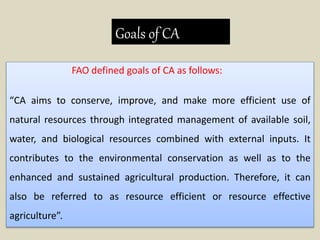 Goals of CA
FAO defined goals of CA as follows:
“CA aims to conserve, improve, and make more efficient use of
natural resources through integrated management of available soil,
water, and biological resources combined with external inputs. It
contributes to the environmental conservation as well as to the
enhanced and sustained agricultural production. Therefore, it can
also be referred to as resource efficient or resource effective
agriculture”.
 