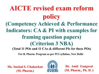 AICTE revised exam reform
policy
(Competency Achieved & Performance
Indicators: CA & PI with examples for
framing question papers)
(Criterion 3 NBA)
(Total 11 POs and 11 CAs & different PIs for these POs)
Ms. Snehal S. Chakorkar
(M. Pharm.) 1
Dr. Amit Gangwal
(M. Pharm., Ph. D. )
For B. Pharm. Program as per PCI syllabus, New Delhi
 