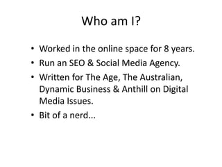 Who am I?
• Worked in the online space for 8 years.
• Run an SEO & Social Media Agency.
• Written for The Age, The Australian,
  Dynamic Business & Anthill on Digital
  Media Issues.
• Bit of a nerd...
 
