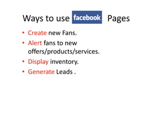 Ways to use                   Pages
• Create new Fans.
• Alert fans to new
  offers/products/services.
• Display inventory.
• Generate Leads .
 