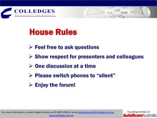 House Rules
                         Feel free to ask questions
                         Show respect for presenters and colleagues
                         One discussion at a time
                         Please switch phones to “silent”
                         Enjoy the forum!



For more information, contact Angelo Sirianni on 03 9851 6500 or email angelosirianni@colledges.com.au   Founding member of
                                            www.colledges.com.au
 