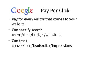 Pay Per Click
• Pay for every visitor that comes to your
  website.
• Can specify search
  terms/time/budget/websites.
• Can track
  conversions/leads/click/impressions.
 
